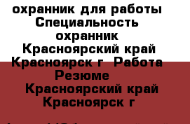 охранник для работы › Специальность ­ охранник - Красноярский край, Красноярск г. Работа » Резюме   . Красноярский край,Красноярск г.